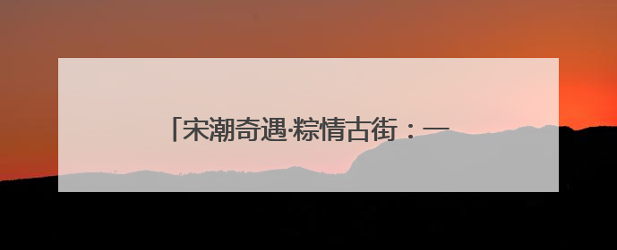 宋潮奇遇·粽情古街：一场穿越千年的文化交响曲