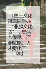 塑三文化创意园举办“非遗文化节”,集活态传承、产业赋能、人才孵化于一体