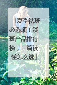 夏季祛斑必选项！淡斑产品排行榜，一篇读懂怎么选
