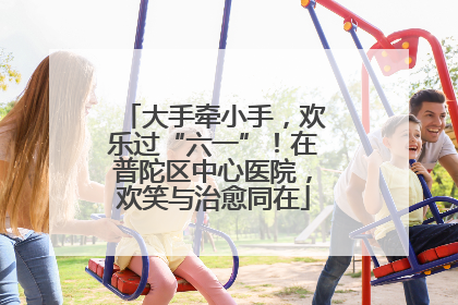 大手牵小手，欢乐过“六一”！在普陀区中心医院，欢笑与治愈同在