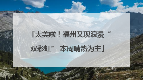 太美啦！福州又现浪漫“双彩虹” 本周晴热为主