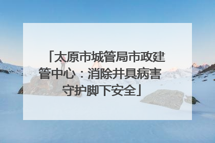 太原市城管局市政建管中心：消除井具病害 守护脚下安全