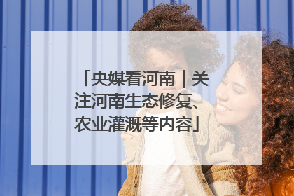 央媒看河南｜关注河南生态修复、农业灌溉等内容