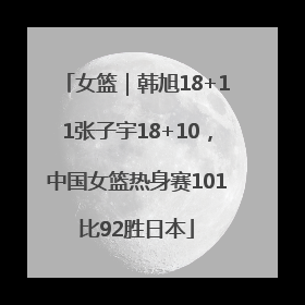 女篮｜韩旭18+11张子宇18+10，中国女篮热身赛101比92胜日本