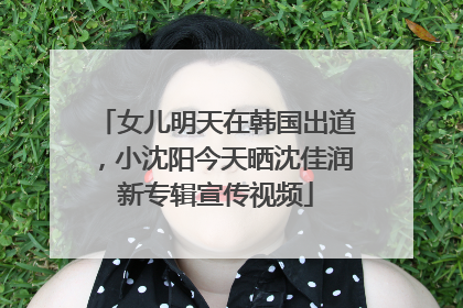 女儿明天在韩国出道，小沈阳今天晒沈佳润新专辑宣传视频