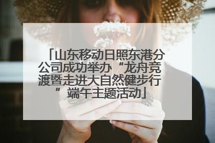山东移动日照东港分公司成功举办“龙舟竞渡暨走进大自然健步行”端午主题活动