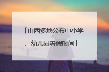 山西多地公布中小学、幼儿园暑假时间