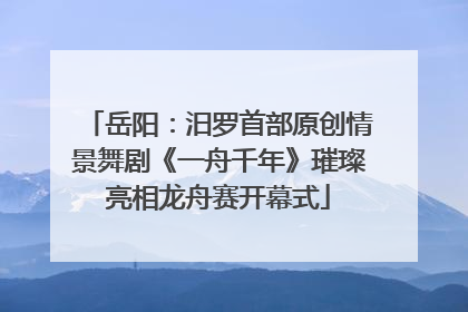 岳阳：汨罗首部原创情景舞剧《一舟千年》璀璨亮相龙舟赛开幕式