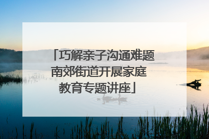 巧解亲子沟通难题 南郊街道开展家庭教育专题讲座