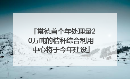 常德首个年处理量20万吨的秸秆综合利用中心将于今年建设