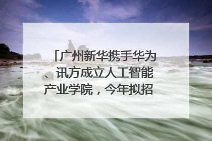 广州新华携手华为、讯方成立人工智能产业学院，今年拟招生150人