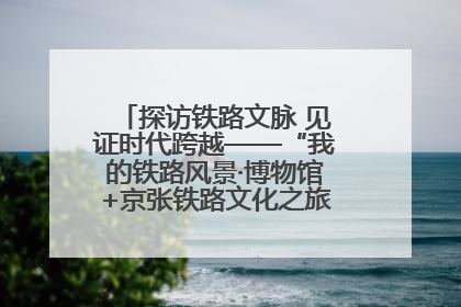 探访铁路文脉 见证时代跨越——“我的铁路风景·博物馆+京张铁路文化之旅”活动在京启动