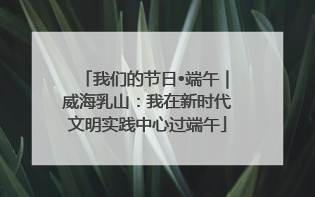 我们的节日•端午｜威海乳山：我在新时代文明实践中心过端午