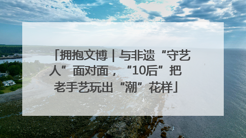 拥抱文博｜与非遗“守艺人”面对面，“10后”把老手艺玩出“潮”花样