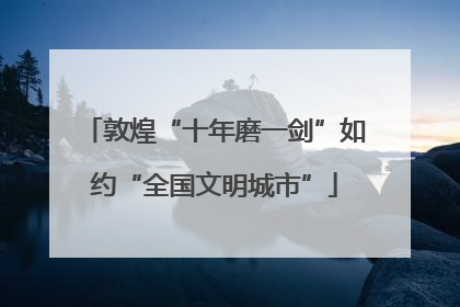 敦煌“十年磨一剑”如约“全国文明城市”