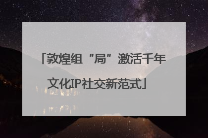 敦煌组“局”激活千年文化IP社交新范式
