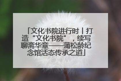 文化书院进行时丨打造“文化书院”，续写聊斋华章——蒲松龄纪念馆活态传承之道