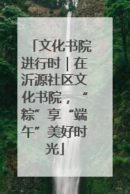 文化书院进行时｜在沂源社区文化书院，“粽”享“端午”美好时光