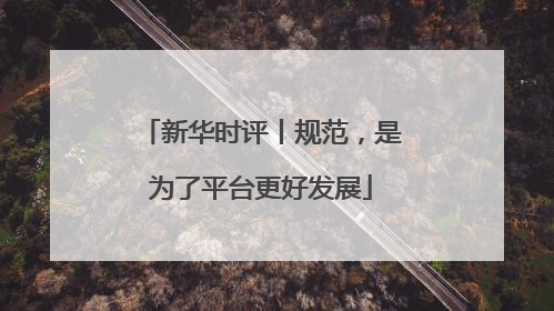 新华时评丨规范，是为了平台更好发展