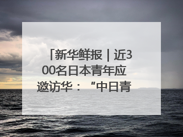新华鲜报｜近300名日本青年应邀访华：“中日青年可以创造更好的未来”