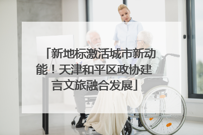 新地标激活城市新动能！天津和平区政协建言文旅融合发展