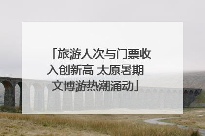 旅游人次与门票收入创新高 太原暑期文博游热潮涌动