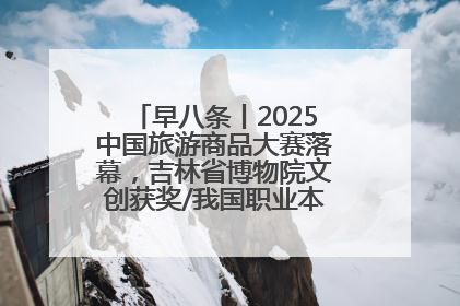 早八条丨2025中国旅游商品大赛落幕，吉林省博物院文创获奖/我国职业本科高校加速扩容