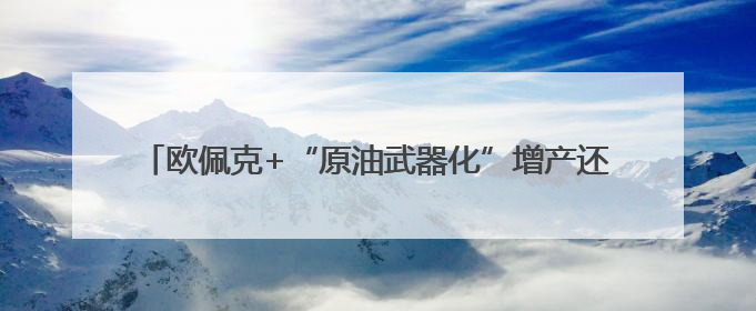 欧佩克+“原油武器化”增产还有几次？大摩与高盛各执一词