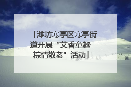 潍坊寒亭区寒亭街道开展“艾香童趣·粽情敬老”活动