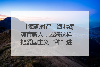 海砚时评｜海疆铸魂育新人，威海这样把爱国主义“种”进年轻人心里