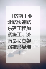 济南工业北路快速路东延工程加紧施工，济南最长高架路雏形显现