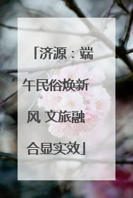 济源：端午民俗焕新风 文旅融合显实效