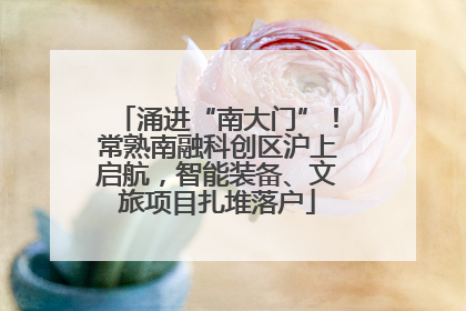涌进“南大门”！常熟南融科创区沪上启航，智能装备、文旅项目扎堆落户