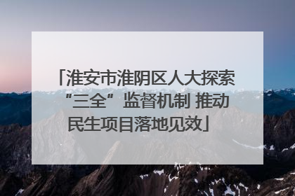 淮安市淮阴区人大探索“三全”监督机制 推动民生项目落地见效