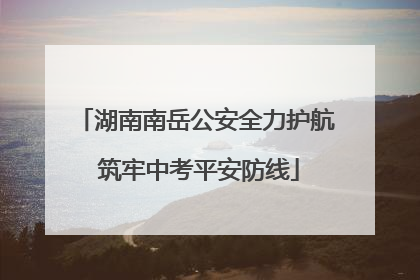 湖南南岳公安全力护航 筑牢中考平安防线