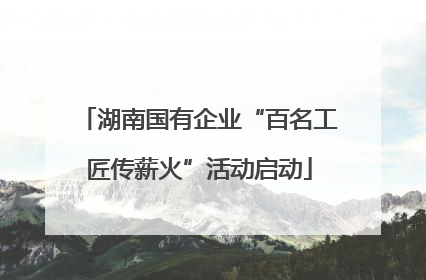 湖南国有企业“百名工匠传薪火”活动启动