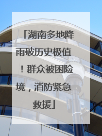 湖南多地降雨破历史极值！群众被困险境，消防紧急救援