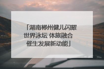 湖南郴州健儿闪耀世界泳坛 体旅融合催生发展新动能