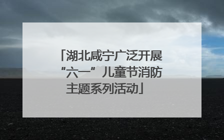 湖北咸宁广泛开展“六一”儿童节消防主题系列活动