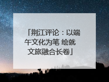 荆江评论：以端午文化为笔 绘就文旅融合长卷