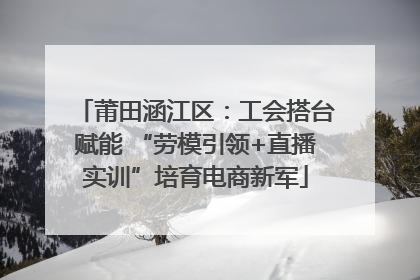 莆田涵江区：工会搭台赋能 “劳模引领+直播实训”培育电商新军
