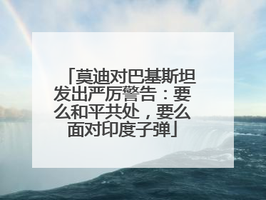 莫迪对巴基斯坦发出严厉警告：要么和平共处，要么面对印度子弹
