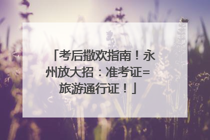 考后撒欢指南！永州放大招：准考证=旅游通行证！