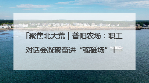 聚焦北大荒｜普阳农场：职工对话会凝聚奋进“强磁场”