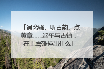 诵离骚、听古韵、点黄章……端午与古镇，在上虞碰撞出什么