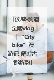 读城•骑遇金陵vlog｜“Citybike”漫游记 邂逅古都新韵