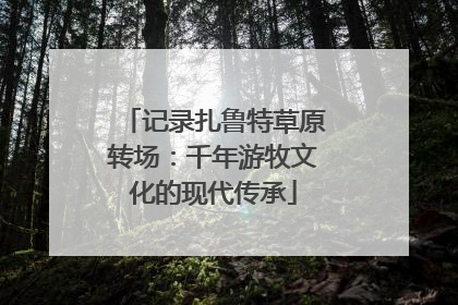 记录扎鲁特草原转场：千年游牧文化的现代传承