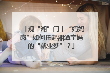 观“湘”门丨“妈妈岗”如何托起湘潭宝妈的“就业梦”?