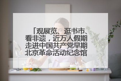 观展览、逛书市、看非遗，近万人假期走进中国共产党早期北京革命活动纪念馆解锁参观新体验