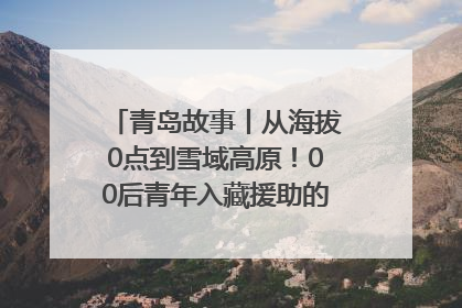 青岛故事丨从海拔0点到雪域高原！00后青年入藏援助的400多个日夜